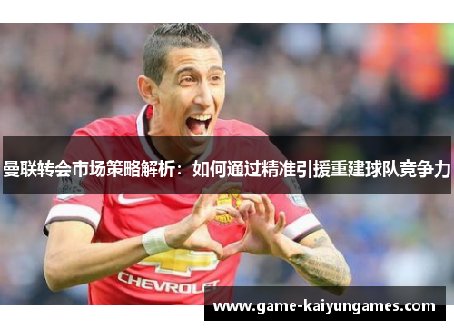 曼联转会市场策略解析：如何通过精准引援重建球队竞争力
