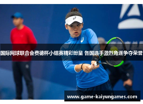 国际网球联合会费德杯小组赛精彩纷呈 各国选手激烈角逐争夺荣誉