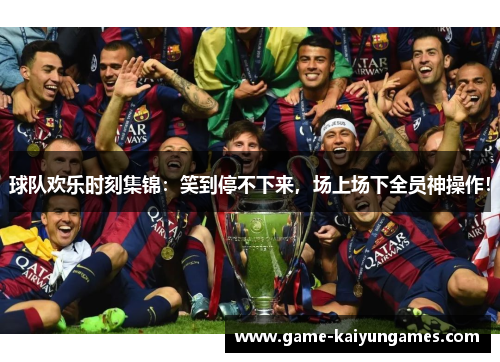 球队欢乐时刻集锦：笑到停不下来，场上场下全员神操作！
