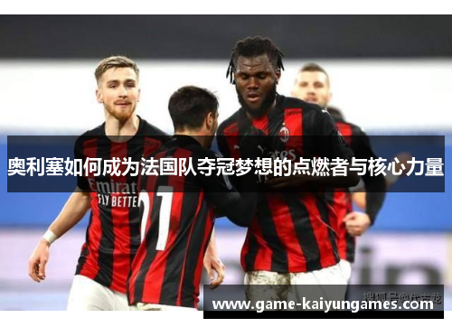 奥利塞如何成为法国队夺冠梦想的点燃者与核心力量