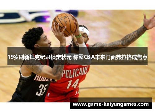 19岁刷新杜克纪录锁定状元 称霸CBA未来门面弗拉格成焦点