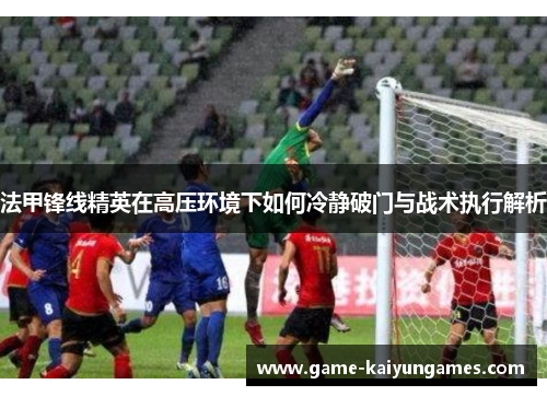 法甲锋线精英在高压环境下如何冷静破门与战术执行解析