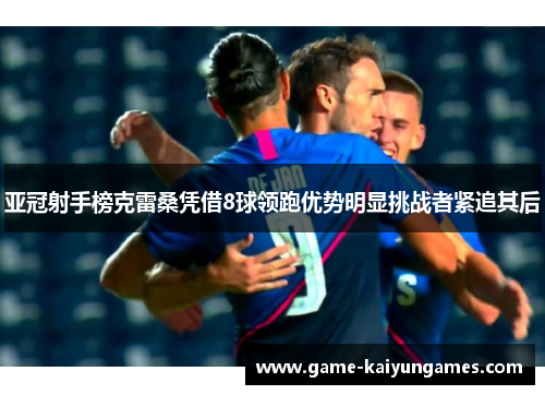 亚冠射手榜克雷桑凭借8球领跑优势明显挑战者紧追其后