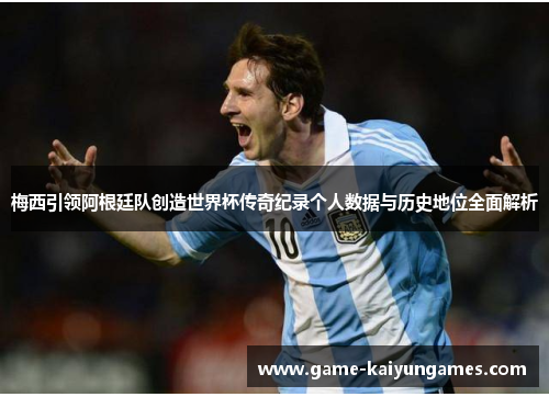 梅西引领阿根廷队创造世界杯传奇纪录个人数据与历史地位全面解析