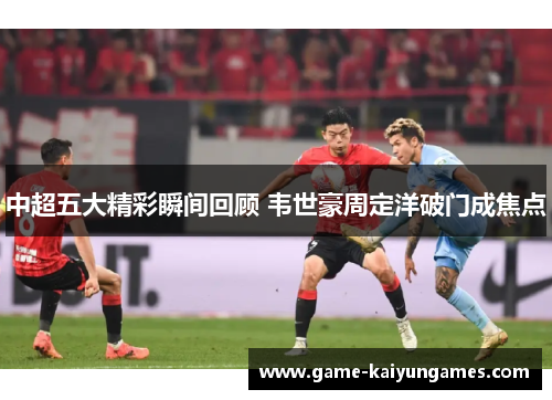 中超五大精彩瞬间回顾 韦世豪周定洋破门成焦点
