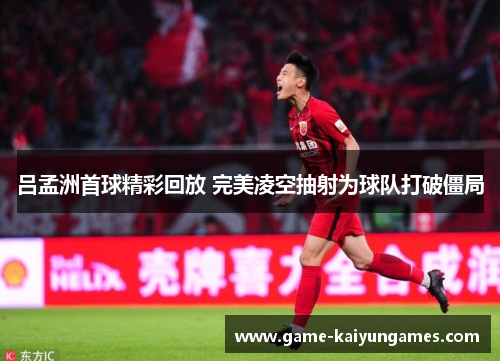 吕孟洲首球精彩回放 完美凌空抽射为球队打破僵局