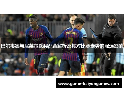 巴尔韦德与居莱尔默契配合解析及其对比赛走势的深远影响