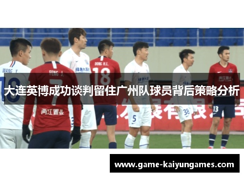 大连英博成功谈判留住广州队球员背后策略分析