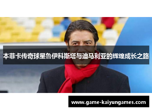 本菲卡传奇球星鲁伊科斯塔与迪马利亚的辉煌成长之路