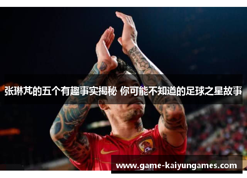 张琳芃的五个有趣事实揭秘 你可能不知道的足球之星故事