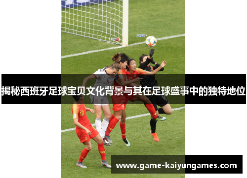 揭秘西班牙足球宝贝文化背景与其在足球盛事中的独特地位