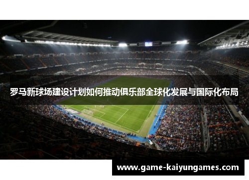 罗马新球场建设计划如何推动俱乐部全球化发展与国际化布局