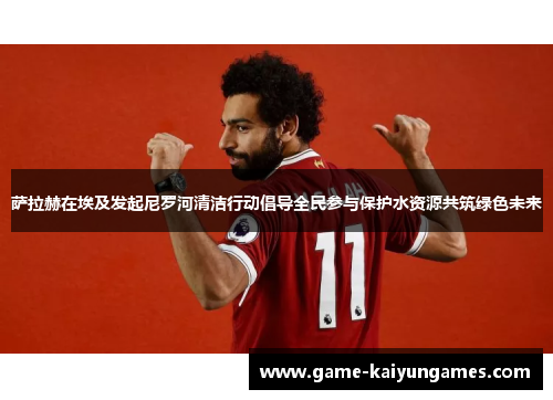 萨拉赫在埃及发起尼罗河清洁行动倡导全民参与保护水资源共筑绿色未来