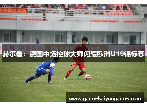 赫尔曼:德国中场控球大师闪耀欧洲U19锦标赛 赫尔曼:德国中场控球大师闪耀欧洲U19锦标赛