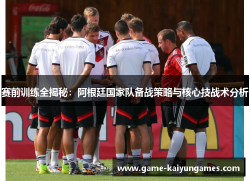 赛前训练全揭秘:阿根廷国家队备战策略与核心技战术分析 赛前训练全揭秘:阿根廷国家队备战策略与核心技战术分析