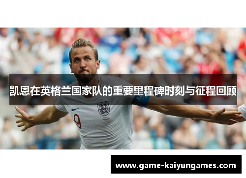 凯恩在英格兰国家队的重要里程碑时刻与征程回顾