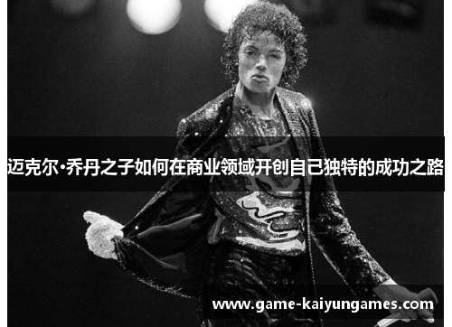 迈克尔·乔丹之子如何在商业领域开创自己独特的成功之路 迈克尔·乔丹之子如何在商业领域开创自己独特的成功之路
