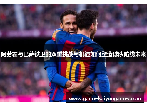 阿劳霍与巴萨铁卫的双重挑战与机遇如何塑造球队防线未来