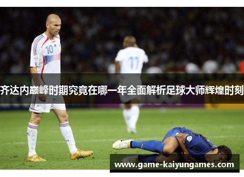 齐达内巅峰时期究竟在哪一年全面解析足球大师辉煌时刻