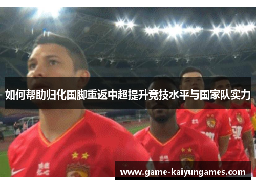 如何帮助归化国脚重返中超提升竞技水平与国家队实力